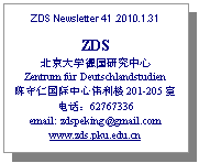 文本框: ZDS Newsletter 41 .2010.1.31

ZDS
北京大学德国研究中心
Zentrum für Deutschlandstudien
陈守仁国际中心伟利楼201-205室
电话：62767336
email: zdspeking@gmail.com
www.zds.pku.edu.cn
