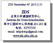 文本框: ZDS Newsletter 47 .2011.3.31

ZDS
北京大学德国研究中心
Zentrum für Deutschlandstudien
陈守仁国际中心伟利楼201-205室
电话：62767336
email: zdspeking@gmail.com
www.zds.pku.edu.cn
